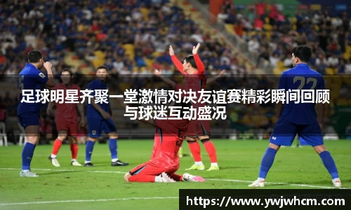 足球明星齐聚一堂激情对决友谊赛精彩瞬间回顾与球迷互动盛况